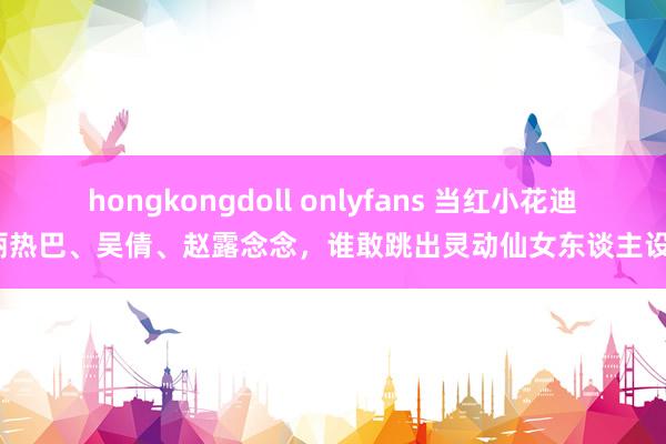 hongkongdoll onlyfans 当红小花迪丽热巴、吴倩、赵露念念，谁敢跳出灵动仙女东谈主设？