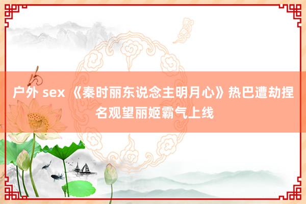 户外 sex 《秦时丽东说念主明月心》热巴遭劫捏 名观望丽姬霸气上线