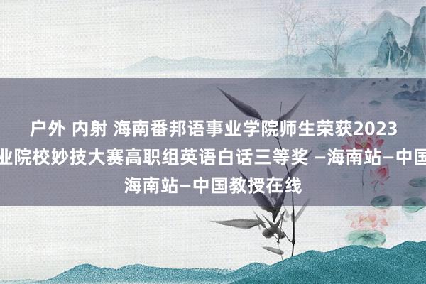 户外 内射 海南番邦语事业学院师生荣获2023年寰宇事业院校妙技大赛高职组英语白话三等奖 —海南站—中国教授在线